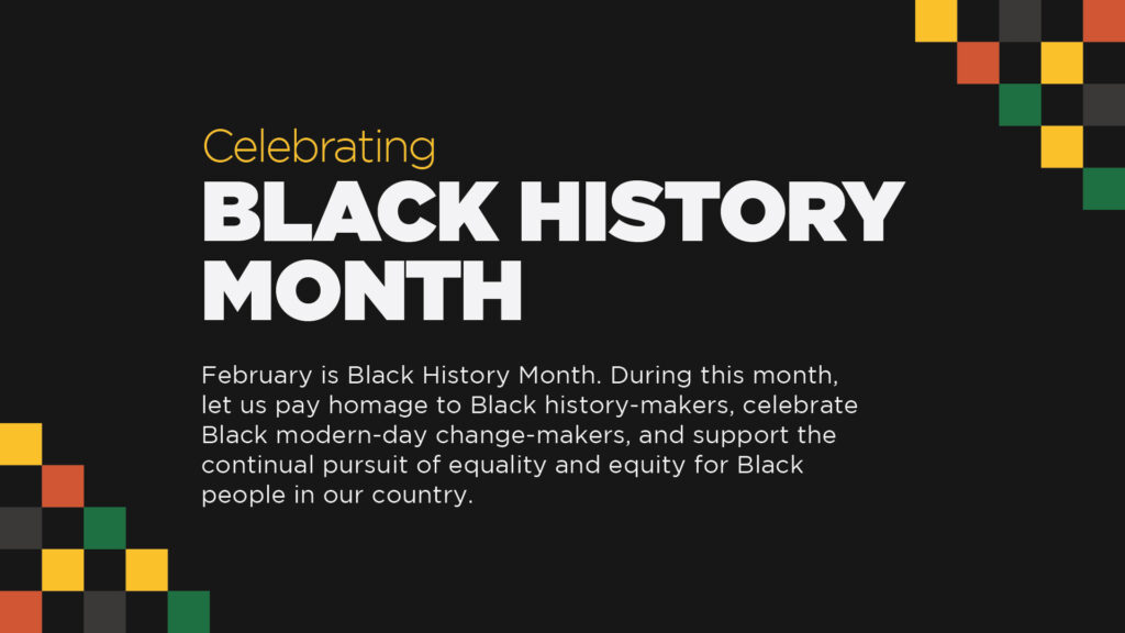 Celebrating Black History Month
February is Black History Month. During this month, let us pay homage to Black history-makers, celebrate Black modern-day change-makers, and support the continual pursuit of equality and equity for Black people in our country.