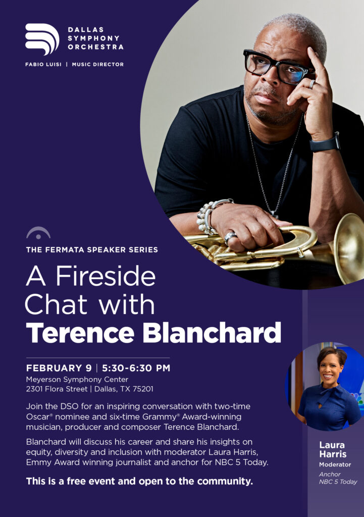 The Fermata Speaker SeriesA Fireside Chat with Terence BlanchardFebruary 9 | 5:30-6:30 PMMeyerson Symphony Center2301 Flora Street | Dallas, TX 75201Join the DSO for an inspiring conversation with two-time Oscar nominee and six-time Grammy Award-winning musician, producer and composer Terence Blanchard.Blanchard will discuss his career and share his insights on equity, diversity and inclusion with moderator Laura Harris, Emmy Award winning journalist and anchor for NBC 5 Today. This is a free event and open to the community.